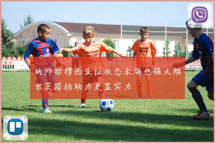 纳帅称穆西亚拉状态未满也强大维尔茨搭档助力更显实力