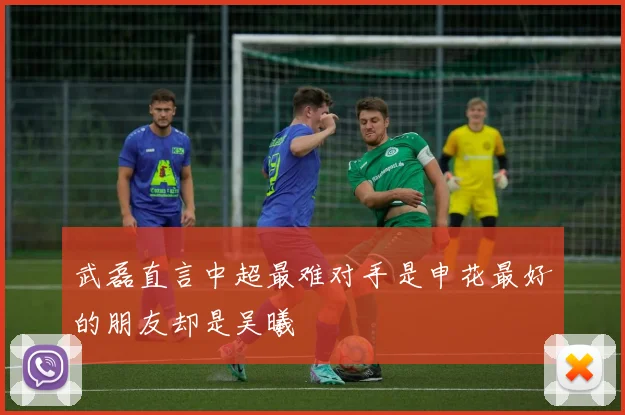 武磊直言中超最难对手是申花最好的朋友却是吴曦