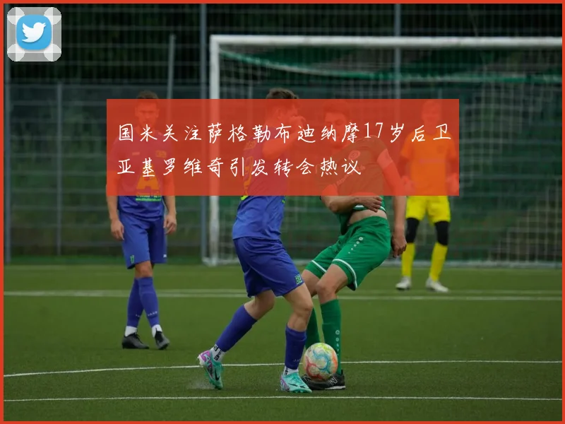 国米关注萨格勒布迪纳摩17岁后卫亚基罗维奇引发转会热议