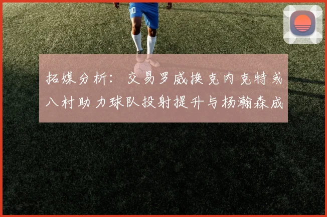 拓媒分析：交易罗威换克内克特或八村助力球队投射提升与杨瀚森成长