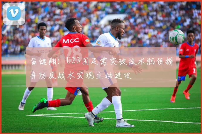 黄健翔：U23国足需突破技术瓶颈摒弃防反战术实现主动进攻