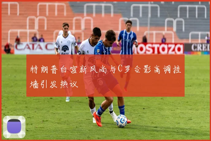 特朗普白宫新风尚与C罗合影高调挂墙引发热议