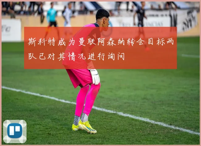 斯科特成为曼联阿森纳转会目标两队已对其情况进行询问