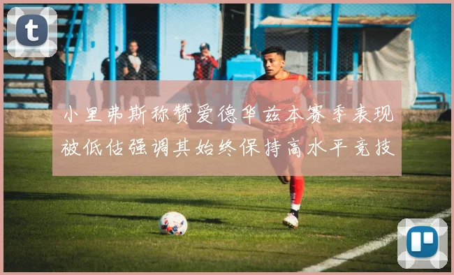 小里弗斯称赞爱德华兹本赛季表现被低估强调其始终保持高水平竞技状态