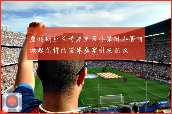 詹姆斯杜兰特库里若齐聚附加赛将掀起怎样的篮球盛宴引发热议